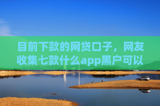 目前下款的网贷口子，网友收集七款什么app黑户可以下款
