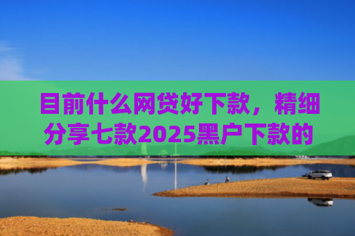 目前什么网贷好下款，精细分享七款2025黑户下款的app