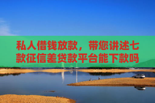 私人借钱放款，带您讲述七款征信差贷款平台能下款吗知乎