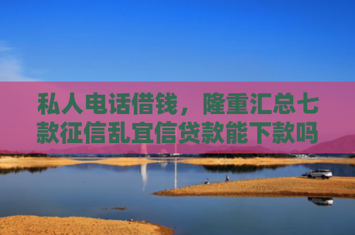 私人电话借钱，隆重汇总七款征信乱宜信贷款能下款吗