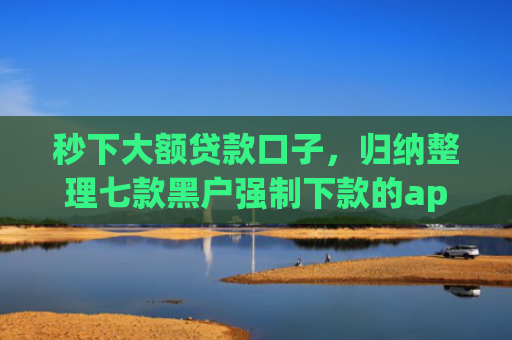 秒下大额贷款口子，归纳整理七款黑户强制下款的app