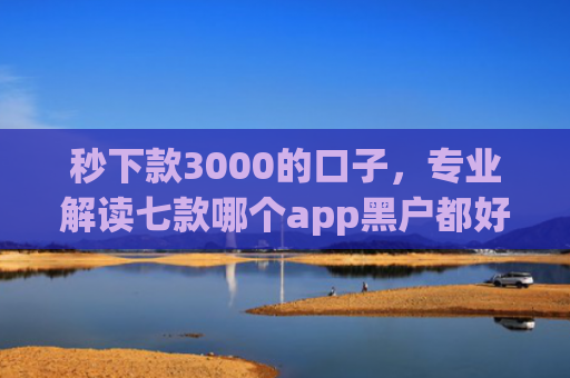 秒下款3000的口子，专业解读七款哪个app黑户都好下款