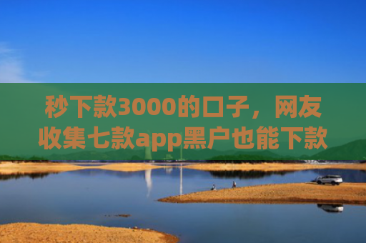 秒下款3000的口子，网友收集七款app黑户也能下款