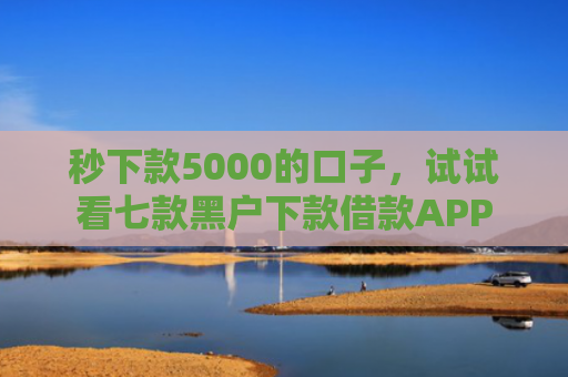秒下款5000的口子，试试看七款黑户下款借款APP