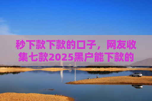 秒下款下款的口子，网友收集七款2025黑户能下款的APP
