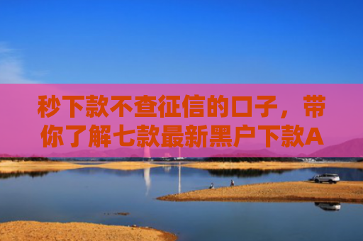 秒下款不查征信的口子，带你了解七款最新黑户下款APP