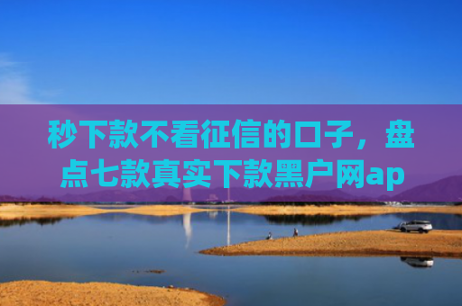 秒下款不看征信的口子，盘点七款真实下款黑户网app