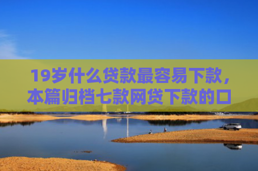 19岁什么贷款最容易下款，本篇归档七款网贷下款的口子