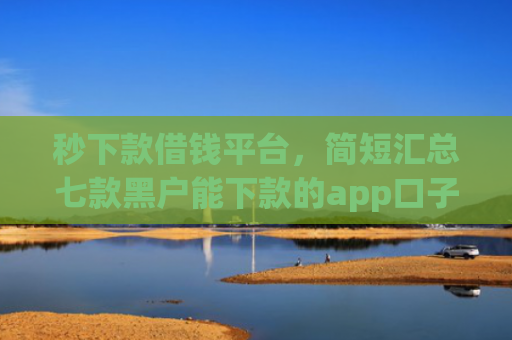 秒下款借钱平台，简短汇总七款黑户能下款的app口子