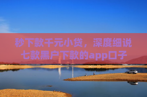 秒下款千元小贷，深度细说七款黑户下款的app口子