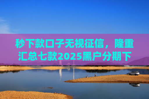 秒下款口子无视征信，隆重汇总七款2025黑户分期下款的app