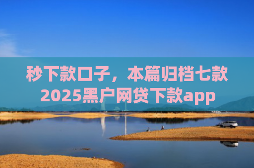 秒下款口子，本篇归档七款2025黑户网贷下款app
