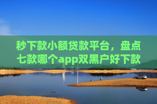 秒下款小额贷款平台，盘点七款哪个app双黑户好下款