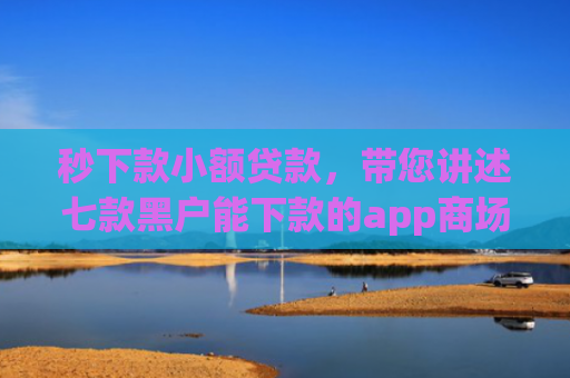 秒下款小额贷款，带您讲述七款黑户能下款的app商场