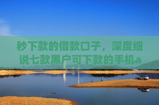 秒下款的借款口子，深度细说七款黑户可下款的手机app