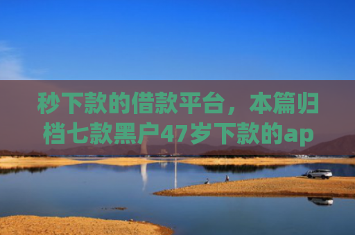 秒下款的借款平台，本篇归档七款黑户47岁下款的app