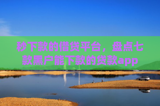 秒下款的借贷平台，盘点七款黑户能下款的贷款app