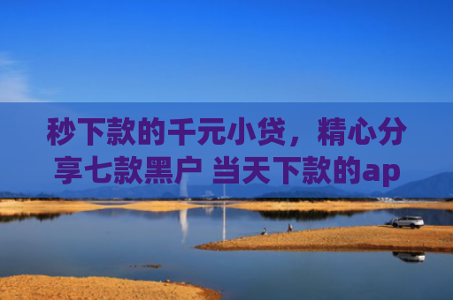 秒下款的千元小贷，精心分享七款黑户 当天下款的app