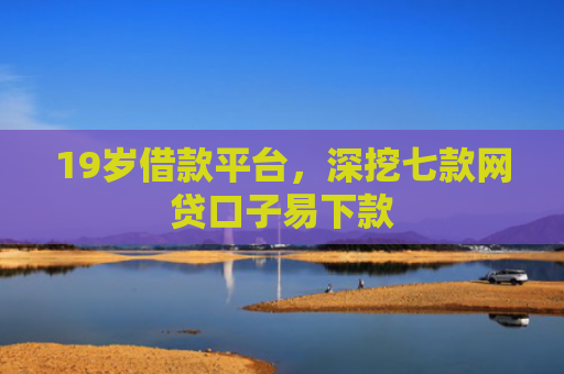 19岁借款平台，深挖七款网贷口子易下款