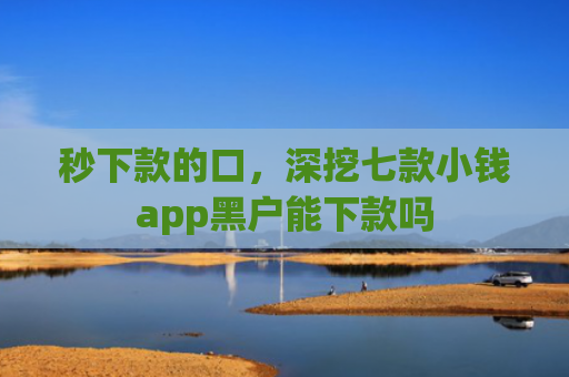 秒下款的口，深挖七款小钱app黑户能下款吗
