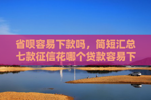 省呗容易下款吗，简短汇总七款征信花哪个贷款容易下款
