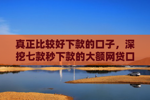真正比较好下款的口子，深挖七款秒下款的大额网贷口子