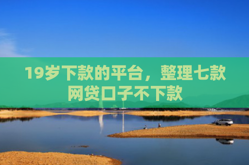 19岁下款的平台，整理七款网贷口子不下款