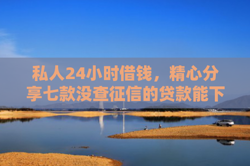 私人24小时借钱，精心分享七款没查征信的贷款能下款吗