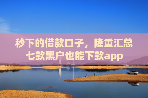 秒下的借款口子，隆重汇总七款黑户也能下款app