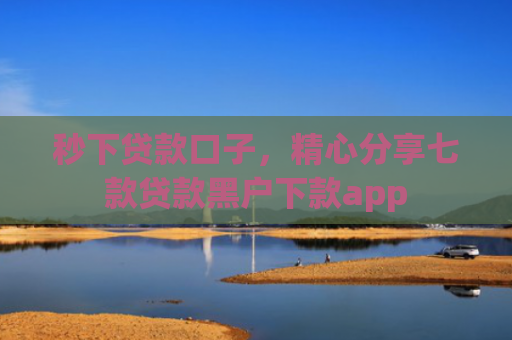 秒下贷款口子，精心分享七款贷款黑户下款app