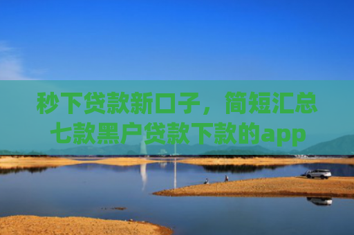 秒下贷款新口子，简短汇总七款黑户贷款下款的app