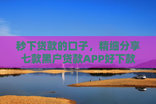 秒下贷款的口子，精细分享七款黑户贷款APP好下款