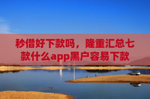 秒借好下款吗，隆重汇总七款什么app黑户容易下款