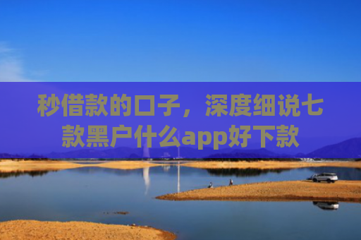 秒借款的口子，深度细说七款黑户什么app好下款