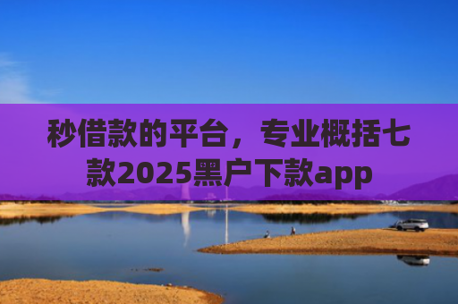 秒借款的平台，专业概括七款2025黑户下款app