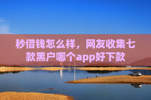 秒借钱怎么样，网友收集七款黑户哪个app好下款