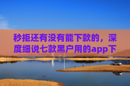 秒拒还有没有能下款的，深度细说七款黑户用的app下款