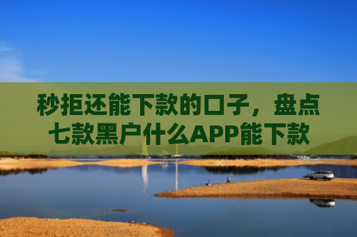 秒拒还能下款的口子，盘点七款黑户什么APP能下款