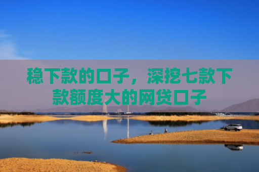 稳下款的口子，深挖七款下款额度大的网贷口子