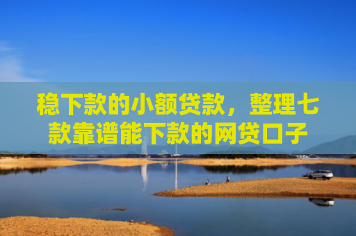 稳下款的小额贷款，整理七款靠谱能下款的网贷口子