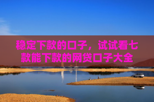稳定下款的口子，试试看七款能下款的网贷口子大全