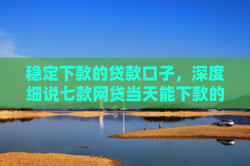稳定下款的贷款口子，深度细说七款网贷当天能下款的口子