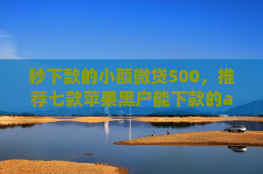 秒下款的小额微贷500，推荐七款苹果黑户能下款的app