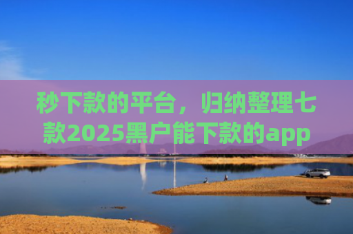 秒下款的平台，归纳整理七款2025黑户能下款的app