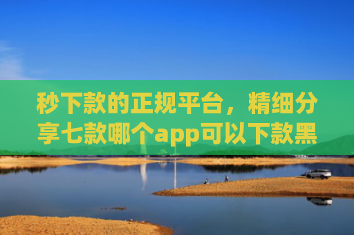 秒下款的正规平台，精细分享七款哪个app可以下款黑户
