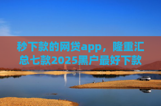 秒下款的网贷app，隆重汇总七款2025黑户最好下款的app