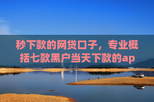 秒下款的网贷口子，专业概括七款黑户当天下款的app