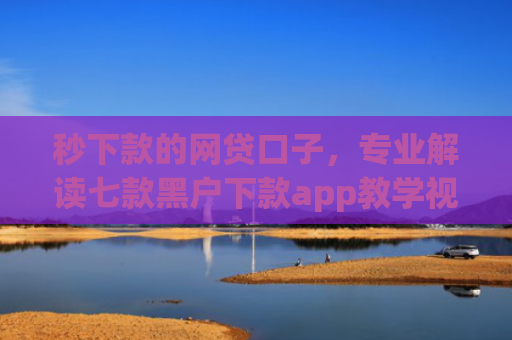 秒下款的网贷口子，专业解读七款黑户下款app教学视频