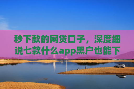秒下款的网贷口子，深度细说七款什么app黑户也能下款