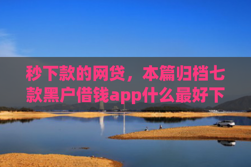 秒下款的网贷，本篇归档七款黑户借钱app什么最好下款